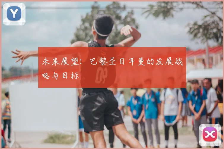 未来展望：巴黎圣日耳曼的发展战略与目标